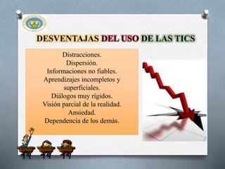 DESVENTAJAS DEL USO DE LAS TICS
Distracciones.
Dispersión.
Informaciones no fiables.
Aprendizajes incompletos y
superficiales.
Diálogos muy rígidos.
Visión parcial de la realidad.
Ansiedad.
Dependencia de los demás.
 