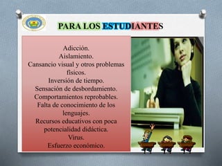 Adicción.
Aislamiento.
Cansancio visual y otros problemas
físicos.
Inversión de tiempo.
Sensación de desbordamiento.
Comportamientos reprobables.
Falta de conocimiento de los
lenguajes.
Recursos educativos con poca
potencialidad didáctica.
Virus.
Esfuerzo económico.
PARA LOS ESTUDIANTES
 