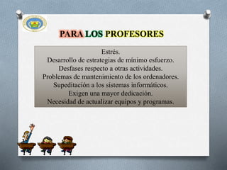 Estrés.
Desarrollo de estrategias de mínimo esfuerzo.
Desfases respecto a otras actividades.
Problemas de mantenimiento de los ordenadores.
Supeditación a los sistemas informáticos.
Exigen una mayor dedicación.
Necesidad de actualizar equipos y programas.
PARA LOS PROFESORES
 