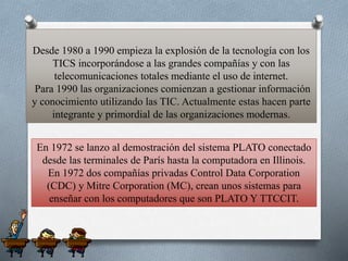 Desde 1980 a 1990 empieza la explosión de la tecnología con los
TICS incorporándose a las grandes compañías y con las
telecomunicaciones totales mediante el uso de internet.
Para 1990 las organizaciones comienzan a gestionar información
y conocimiento utilizando las TIC. Actualmente estas hacen parte
integrante y primordial de las organizaciones modernas.
En 1972 se lanzo al demostración del sistema PLATO conectado
desde las terminales de París hasta la computadora en Illinois.
En 1972 dos compañías privadas Control Data Corporation
(CDC) y Mitre Corporation (MC), crean unos sistemas para
enseñar con los computadores que son PLATO Y TTCCIT.
 