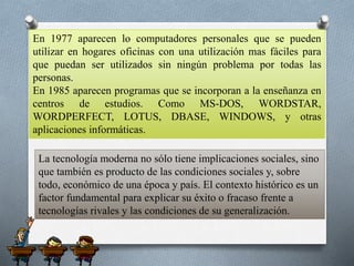 En 1977 aparecen lo computadores personales que se pueden
utilizar en hogares oficinas con una utilización mas fáciles para
que puedan ser utilizados sin ningún problema por todas las
personas.
En 1985 aparecen programas que se incorporan a la enseñanza en
centros de estudios. Como MS-DOS, WORDSTAR,
WORDPERFECT, LOTUS, DBASE, WINDOWS, y otras
aplicaciones informáticas.
La tecnología moderna no sólo tiene implicaciones sociales, sino
que también es producto de las condiciones sociales y, sobre
todo, económico de una época y país. El contexto histórico es un
factor fundamental para explicar su éxito o fracaso frente a
tecnologías rivales y las condiciones de su generalización.
 