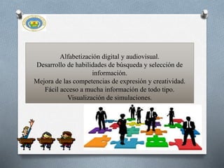 Alfabetización digital y audiovisual.
Desarrollo de habilidades de búsqueda y selección de
información.
Mejora de las competencias de expresión y creatividad.
Fácil acceso a mucha información de todo tipo.
Visualización de simulaciones.
 