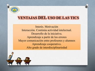 VENTAJAS DEL USO DE LAS TICS
Interés. Motivación
Interacción. Continúa actividad intelectual.
Desarrollo de la iniciativa.
Aprendizaje a partir de los errores
Mayor comunicación entre profesores y alumnos
Aprendizaje cooperativo.
Alto grado de interdisciplinariedad
 