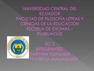 UNIVERSIDAD CENTRAL DEL
          ECUADOR
FACULTAD DE FILOSOFÍA LETRAS Y
  CIENCIAS DE LA EDUCACIÓN
     ESCUELA DE IDIOMAS –
         PLURILINGÜE

            TIC`S
        INTEGRANTES:
     *MIRYAM TOAQUIZA
     *PATRICIA MAMARANDI
 