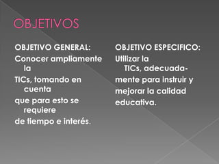 OBJETIVO GENERAL:      OBJETIVO ESPECIFICO:
Conocer ampliamente    Utilizar la
   la                     TICs, adecuada-
TICs, tomando en       mente para instruir y
   cuenta              mejorar la calidad
que para esto se       educativa.
   requiere
de tiempo e interés.
 