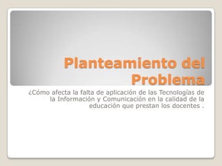 Planteamiento del
                   Problema
¿Cómo afecta la falta de aplicación de las Tecnologías de
     la Información y Comunicación en la calidad de la
                   educación que prestan los docentes .
 