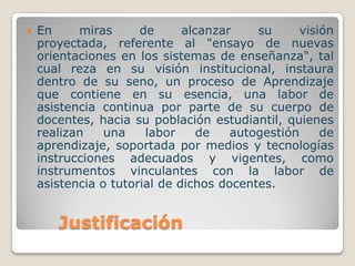    En     miras      de      alcanzar    su      visión
    proyectada, referente al "ensayo de nuevas
    orientaciones en los sistemas de enseñanza", tal
    cual reza en su visión institucional, instaura
    dentro de su seno, un proceso de Aprendizaje
    que contiene en su esencia, una labor de
    asistencia continua por parte de su cuerpo de
    docentes, hacia su población estudiantil, quienes
    realizan    una    labor     de   autogestión     de
    aprendizaje, soportada por medios y tecnologías
    instrucciones adecuados y vigentes, como
    instrumentos vinculantes con la labor de
    asistencia o tutorial de dichos docentes.


       Justificación
 