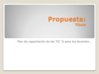 Propuesta:
                                         Titulo




Plan de capacitación de las TIC´S para los docentes .
 