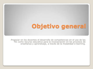 Objetivo general

Propiciar en los docentes el desarrollo de competencias en el uso de las
   TIC como recurso educativo para la incorporación en los procesos de
          enseñanza y aprendizaje, a través de la modalidad e-learning.
 