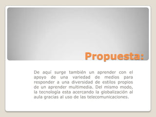 Propuesta:
De aquí surge también un aprender con el
apoyo de una variedad de medios para
responder a una diversidad de estilos propios
de un aprender multimedia. Del mismo modo,
la tecnología esta acercando la globalización al
aula gracias al uso de las telecomunicaciones.
 