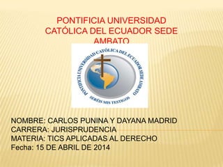 PONTIFICIA UNIVERSIDAD
CATÓLICA DEL ECUADOR SEDE
AMBATO
NOMBRE: CARLOS PUNINA Y DAYANA MADRID
CARRERA: JURISPRUDENCIA
MATERIA: TICS APLICADAS AL DERECHO
Fecha: 15 DE ABRIL DE 2014
 