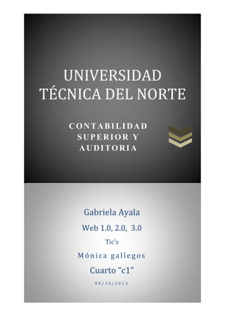 UNIVERSIDAD
TÉCNICA DEL NORTE
CONTABILIDAD
SUPERIOR Y
AUDITORIA

Gabriela Ayala
Web 1.0, 2.0, 3.0
Tic’s

Mónica gallegos

Cuarto “c1”
08/10/2013

 