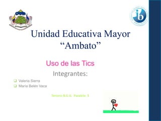 Unidad Educativa Mayor
“Ambato”
Uso de las Tics
Integrantes:
 Valeria Sierra
 María Belén Vaca
Tercero B.G.U. Paralelo: 3
 