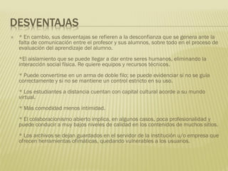 DESVENTAJAS
 * En cambio, sus desventajas se refieren a la desconfianza que se genera ante la
falta de comunicación entre el profesor y sus alumnos, sobre todo en el proceso de
evaluación del aprendizaje del alumno.
*El aislamiento que se puede llegar a dar entre seres humanos, eliminando la
interacción social física. Re quiere equipos y recursos técnicos.
* Puede convertirse en un arma de doble filo; se puede evidenciar si no se guía
correctamente y si no se mantiene un control estricto en su uso.
* Los estudiantes a distancia cuentan con capital cultural acorde a su mundo
virtual.
* Más comodidad menos intimidad.
* El colaboracionismo abierto implica, en algunos casos, poca profesionalidad y
puede conducir a muy bajos niveles de calidad en los contenidos de muchos sitios.
* Los archivos se dejan guardados en el servidor de la institución u/o empresa que
ofrecen herramientas ofimáticas, quedando vulnerables a los usuarios.
 
