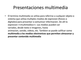 Presentaciones multimedia
• El termino multimedia se utiliza para referirse a cualquier objeto o
sistema que utiliza multiples medios de expresion (fisicos o
digitales) para presentar o comunicar informacion. De alli la
expresion <<multimedios>>. Los medios pueden ser
variados, desde texto e imagenes, hasta
animacion, sonido, videos, etc. Tambien se puede calificar como
multimedia a los medios electronicos que permiten almacenar y
presentar contenido multimedia
 