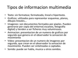 Tipos de informacion multimedia
• Texto: sin formatear, formateado, lineal e hipertexto.
• Graficos: utilizados para representar esquemas, planos,
dibujos lineales...
• Imagenes: son documentos formados por pixeles. Pueden
generarse por copia del entorno( escaneo, fotografia
digital) y tienden a ser ficheros muy voluminosos.
• Animacion: presentacion de un numero de graficos por
segundo que genera en el observador la sensacion de
movimiento
• Video: presentacion de un numero de imagenes por
segundo, que crean en el observador la sensacion de
movimiento. Pueden ser sintetizadas o captadas.
• Sonido: puede ser habla, musica u otros sonidos.
 