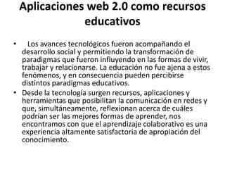 Aplicaciones web 2.0 como recursos
educativos
• Los avances tecnológicos fueron acompañando el
desarrollo social y permitiendo la transformación de
paradigmas que fueron influyendo en las formas de vivir,
trabajar y relacionarse. La educación no fue ajena a estos
fenómenos, y en consecuencia pueden percibirse
distintos paradigmas educativos.
• Desde la tecnología surgen recursos, aplicaciones y
herramientas que posibilitan la comunicación en redes y
que, simultáneamente, reflexionan acerca de cuáles
podrían ser las mejores formas de aprender, nos
encontramos con que el aprendizaje colaborativo es una
experiencia altamente satisfactoria de apropiación del
conocimiento.
 