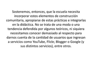 Sostenemos, entonces, que la escuela necesita
incorporar estos elementos de construcción
comunitaria, apropiarse de estas prácticas e integrarlas
en la didáctica. No se trata de una moda o una
tendencia defendida por algunos teóricos, ni siquiera
necesitamos conocer demasiado al respecto para
darnos cuenta de la cantidad de usuarios que ingresan
a servicios como YouTube, Flickr, Blogger o Google (y
sus distintos servicios), entre otros.
 