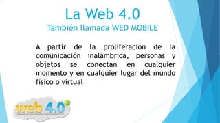 La Web 4.0
También llamada WED MOBILE
A partir de la proliferación de la
comunicación inalámbrica, personas y
objetos se conectan en cualquier
momento y en cualquier lugar del mundo
físico o virtual
.
 