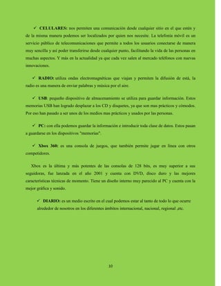 10
 CELULARES: nos permiten una comunicación desde cualquier sitio en el que estén y
de la misma manera podemos ser localizados por quien nos necesite. La telefonía móvil es un
servicio público de telecomunicaciones que permite a todos los usuarios conectarse de manera
muy sencilla y así poder transferirse desde cualquier punto, facilitando la vida de las personas en
muchas aspectos. Y más en la actualidad ya que cada vez salen al mercado teléfonos con nuevas
innovaciones.
 RADIO: utiliza ondas electromagnéticas que viajan y permiten la difusión de está, la
radio es una manera de enviar palabras y música por el aire.
 USB: pequeño dispositivo de almacenamiento se utiliza para guardar información. Estos
memorias USB han logrado desplazar a los CD y disquetes, ya que son mas prácticos y cómodos.
Por eso han pasado a ser unos de los medios mas prácticos y usados por las personas.
 PC: con ella podemos guardar la información e introducir toda clase de datos. Estos pasan
a guardarse en los dispositivos "memorias".
 Xbox 360: es una consola de juegos, que también permite jugar en línea con otros
competidores.
Xbox es la última y más potentes de las consolas de 128 bits, es muy superior a sus
seguidoras, fue lanzada en el año 2001 y cuenta con DVD, disco duro y las mejores
características técnicas de momento. Tiene un diseño interno muy parecido al PC y cuenta con la
mejor gráfica y sonido.
 DIARIO: es un medio escrito en el cual podemos estar al tanto de todo lo que ocurre
alrededor de nosotros en los diferentes ámbitos internacional, nacional, regional ,etc.
 