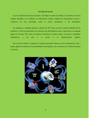 11
Servicios de las tics
Con las limitaciones técnicas iniciales (128 Kbps de ancho de banda), los primeros servicios
estaban centrados en la difusión de información estática, además de herramientas nuevas y
exclusivas de esta tecnología como el correo electrónico, o los buscadores.
Las empresas y entidades pasaron a utilizar las TIC como un nuevo canal de difusión de los
productos y servicios aportando a sus usuarios una ubicuidad de acceso. Aparecieron un segundo
grupo de servicios TIC como el comercio electrónico, la banca online, el acceso a contenidos
informativos y de ocio y el acceso a la administración pública.
Son servicios donde se mantiene el modelo proveedor cliente con una sofisticación, más o
menos grande en función de las posibilidades tecnológicas y de evolución de la forma de prestar
el servicio.
 
