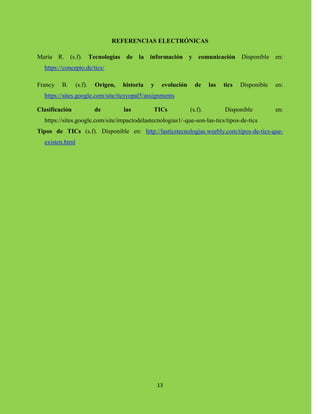 13
REFERENCIAS ELECTRÓNICAS
María R. (s.f). Tecnologías de la información y comunicación Disponible en:
https://concepto.de/tics/
Francy B. (s.f). Origen, historia y evolución de las tics Disponible en:
https://sites.google.com/site/ticsyopal5/assignments
Clasificación de las TICs (s.f). Disponible en:
https://sites.google.com/site/impactodelastecnologias1/-que-son-las-tics/tipos-de-tics
Tipos de TICs (s.f). Disponible en: http://lasticstecnologias.weebly.com/tipos-de-tics-que-
existen.html
 