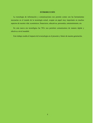 3
INTRODUCCIÓN
La tecnología de información y comunicaciones nos permite contar con las herramientas
necesarias en el mundo de la tecnología actual, ocupan un papel muy importante en muchos
aspectos de nuestra vida: económicos, financieros, educativos, personales, entretenimiento, etc.
En esta nueva era tecnológica las TICs nos permiten comunicarnos de manera rápida y
efectiva a nivel mundial.
Este trabajo resalta el impacto de la tecnología en el presente y futuro de nuestra generación.
 