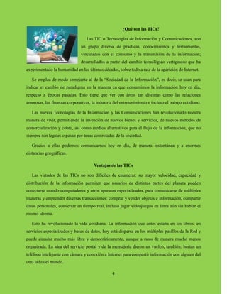 4
¿Qué son las TICs?
Las TIC o Tecnologías de Información y Comunicaciones, son
un grupo diverso de prácticas, conocimientos y herramientas,
vinculados con el consumo y la transmisión de la información;
desarrollados a partir del cambio tecnológico vertiginoso que ha
experimentado la humanidad en las últimas décadas, sobre todo a raíz de la aparición de Internet.
Se emplea de modo semejante al de la “Sociedad de la Información”, es decir, se usan para
indicar el cambio de paradigma en la manera en que consumimos la información hoy en día,
respecto a épocas pasadas. Esto tiene que ver con áreas tan distintas como las relaciones
amorosas, las finanzas corporativas, la industria del entretenimiento e incluso el trabajo cotidiano.
Las nuevas Tecnologías de la Información y las Comunicaciones han revolucionado nuestra
manera de vivir, permitiendo la invención de nuevos bienes y servicios, de nuevos métodos de
comercialización y cobro, así como medios alternativos para el flujo de la información, que no
siempre son legales o pasan por áreas controladas de la sociedad.
Gracias a ellas podemos comunicarnos hoy en día, de manera instantánea y a enormes
distancias geográficas.
Ventajas de las TICs
Las virtudes de las TICs no son difíciles de enumerar: su mayor velocidad, capacidad y
distribución de la información permiten que usuarios de distintas partes del planeta pueden
conectarse usando computadores y otros aparatos especializados, para comunicarse de múltiples
maneras y emprender diversas transacciones: comprar y vender objetos e información, compartir
datos personales, conversar en tiempo real, incluso jugar videojuegos en línea aún sin hablar el
mismo idioma.
Esto ha revolucionado la vida cotidiana. La información que antes estaba en los libros, en
servicios especializados y bases de datos, hoy está dispersa en los múltiples pasillos de la Red y
puede circular mucho más libre y democráticamente, aunque a ratos de manera mucho menos
organizada. La idea del servicio postal y de la mensajería dieron un vuelco, también: bastan un
teléfono inteligente con cámara y conexión a Internet para compartir información con alguien del
otro lado del mundo.
 
