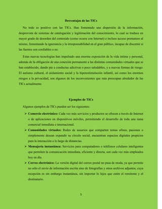 5
Desventajas de las TICs
No todo es positivo con las TICs. Han fomentado una dispersión de la información,
desprovista de sistemas de catalogación y legitimación del conocimiento, lo cual se traduce en
mayor grado de desorden del contenido (como ocurre con Internet) e incluso acceso prematuro al
mismo, fomentando la ignorancia y la irresponsabilidad en el gran público, incapaz de discernir si
las fuentes son confiables o no.
Estas nuevas tecnologías han impulsado una enorme exposición de la vida íntima y personal,
además de la obligación de una conexión permanente a las distintas comunidades virtuales que se
han establecido, dando pie a conductas adictivas o poco saludables, y a nuevas formas de riesgo.
El autismo cultural, el aislamiento social y la hiperestimulación infantil, así como los enormes
riesgos a la privacidad, son algunos de los inconvenientes que más preocupan alrededor de las
TICs actualmente.
Ejemplos de TICs
Algunos ejemplos de TICs pueden ser los siguientes:
 Comercio electrónico: Cada vez más servicios y productos se ofrecen a través de Internet
o de aplicaciones en dispositivos móviles, permitiendo el desarrollo de toda una rama
comercial inmediata e internacional.
 Comunidades virtuales: Redes de usuarios que comparten temas afines, pasiones o
simplemente desean expandir su círculo social, encuentran espacios digitales propicios
para la interacción a lo largo de distancias.
 Mensajería instantánea: Servicios para computadores o teléfonos celulares inteligentes
que permiten la comunicación inmediata, eficiente y directa, son cada vez más empleados
hoy en día.
 Correo electrónico: La versión digital del correo postal no pasa de moda, ya que permite
no sólo el envío de información escrita sino de fotografías y otros archivos adjuntos, cuya
recepción es sin embargo instantánea, sin importar lo lejos que estén el remitente y el
destinatario.
 