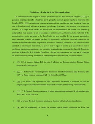6
Nacimiento y Evolución de las Telecomunicaciones
Las telecomunicaciones surgen de manera aproximativa a raíz de la invención telégrafo (1833) y el
posterior despliegue de redes telegráficas por la geografía nacional, que en España se desarrolla entre
los años 1850 y 1900. Actualmente, estamos acostumbrados a coexistir con todo tipo de servicios que
nos facilitan la comunicación entre personas, pero la experiencia con estos sistemas es relativamente
reciente. A lo largo de la historia las señales han ido evolucionando en cuanto a su variedad y
complejidad, para ajustarse a las necesidades de comunicación del hombre. Esta evolución de las
comunicaciones entre personas se ha beneficiado en gran medida de los avances tecnológicos
experimentados en todas las épocas, que han ido suprimiendo las barreras que tradicionalmente han
limitado la interactividad entre las personas: riqueza de contenido, distancia de las comunicaciones,
cantidad de información transmitida. El uso de nuevos tipos de señales y el desarrollo de nuevos
medios de transmisión, adaptados a las crecientes necesidades de comunicación, han sido fenómenos
paralelos al desarrollo de la historia. Otros hitos y hechos importantes que han marcado la evolución
de las telecomunicaciones y el devenir de las tecnologías de la información y comunicaciones:
 1876 (10 de marzo): Grahan Bell inventa el teléfono, en Boston, mientras Thomas Watson
construye el primer aparato.
 1927 (11 de Enero): Se realiza la primera transmisión de radiotelefonía de larga distancia, entre
USA y el Reino Unido, a cargo de AT&T y la British Postal Office.
 1948 (1 de Julio): Tres ingenieros de Bell Laboratories inventaron el transistor, lo cual, sin
ninguna, supuso un avance fundamental para toda la industria de telefonía y comunicaciones.
 1951 (17 de Agosto): Comienza a operar el primer sistema transcontinental de microondas, entre
Nueva York y San Francisco.
 1956 (a lo largo del año): Comienza a instalarse el primer cable telefónico trasatlántico.
 1963 (10 de Noviembre): Se instala la primera central pública telefónica, en USA, con
 