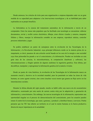 8
Desde entonces, los criterios de éxito para una organización o empresa dependen cada vez en gran
medida de su capacidad para adaptarse a las innovaciones tecnológicas y de su habilidad para saber
explotarlas en su propio beneficio.
La Informática es la ciencia del tratamiento automático de la información a través de un
computador. Entre las tareas más populares que ha facilitado esta tecnología se encuentran: elaborar
documentos, enviar y recibir correo electrónico, dibujar, crear efectos visuales y sonoros, maquetar
folletos y libros, manejar la información contable en una empresa, reproducir música, controlar
procesos industriales y jugar.
Se podría establecer un punto de semejanza entre la revolución de las Tecnologías de la
Información y la Revolución Industrial, cuya principal diferencia reside en la materia prima de su
maquinaria, es decir, pasamos de una eclosión social basada en los usos de la energía a una sociedad
cuyo bien primordial ha pasado a ser el conocimiento y la información. Pueden ser incluidas en esta
gran área de las ciencias, la microelectrónica, la computación (hardware y software), las
telecomunicaciones y (Según opinión de algunos analistas) la ingeniería genética. Esta última, por
decodificar, manipular y reprogramar la información genética de la materia viviente.
Desde un punto de vista histórico, la revolución de las Tecnologías de la Información marca un
momento crucial y decisivo en la sociedad mundial, pues ha penetrado en todas las áreas de vida
humana, no como agente externo, sino como (muchas veces) motor que genera un flujo activo en las
interrelaciones sociales.
Durante la última década del siglo pasado, mucho se habló sobre una nueva era de oscurantismo
informativo, ocasionado por esta suerte de carrera contra reloj por la adquisición y generación de
información y conocimientos. Sin embargo, las nuevas tecnologías de la información, representan una
oportunidad singular en el proceso de democratización del conocimiento, pues los usuarios pueden
tomar el control de la tecnología, que usan y generan, y producir y distribuir bienes y servicios. Podría
pensarse que las TIC han abierto un territorio en el cual la mente humana es la fuerza productiva
directa de mayor importancia en la actualidad.
 
