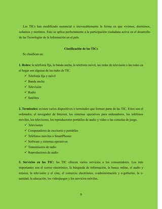9
Las TICs han modificado sustancial e irrevocablemente la forma en que vivimos, dormimos,
soñamos y morimos. Esto se aplica perfectamente a la participación ciudadana activa en el desarrollo
de las Tecnologías de la Información en el país.
Clasificación de las TICs
Se clasifican en:
1. Redes: la telefonía fija, la banda ancha, la telefonía móvil, las redes de televisión o las redes en
el hogar son algunas de las redes de TIC.
 Telefonía fija y móvil
 Banda ancha
 Televisión
 Radio
 Satélites
2. Terminales: existen varios dispositivos o terminales que forman parte de las TIC. Estos son el
ordenador, el navegador de Internet, los sistemas operativos para ordenadores, los teléfonos
móviles, los televisores, los reproductores portátiles de audio y video o las consolas de juego.
 Televisores
 Computadores de escritorio y portátiles
 Teléfonos móviles o SmartPhones
 Software y sistemas operativos
 Transmisores de radio
 Reproductores de audio
3. Servicios en las TIC: las TIC ofrecen varios servicios a los consumidores. Los más
importantes son el correo electrónico, la búsqueda de información, la banca online, el audio y
música, la televisión y el cine, el comercio electrónico, e-administración y e-gobierno, la e-
sanidad, la educación, los videojuegos y los servicios móviles.
 