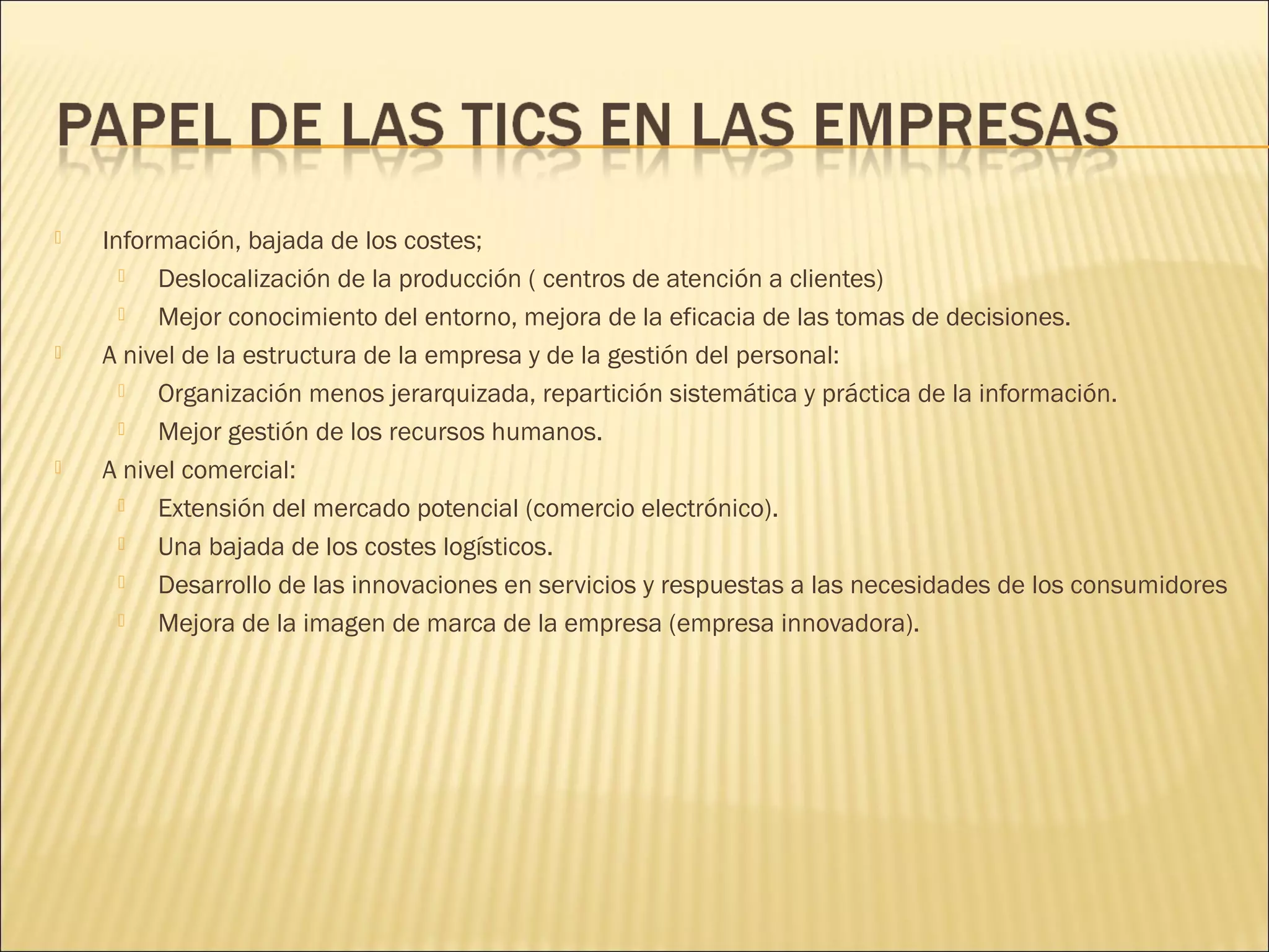 





Información, bajada de los costes;

Deslocalización de la producción ( centros de atención a clientes)

Mejor conocimiento del entorno, mejora de la eficacia de las tomas de decisiones.
A nivel de la estructura de la empresa y de la gestión del personal:

Organización menos jerarquizada, repartición sistemática y práctica de la información.

Mejor gestión de los recursos humanos.
A nivel comercial:

Extensión del mercado potencial (comercio electrónico).

Una bajada de los costes logísticos.

Desarrollo de las innovaciones en servicios y respuestas a las necesidades de los consumidores

Mejora de la imagen de marca de la empresa (empresa innovadora).

 