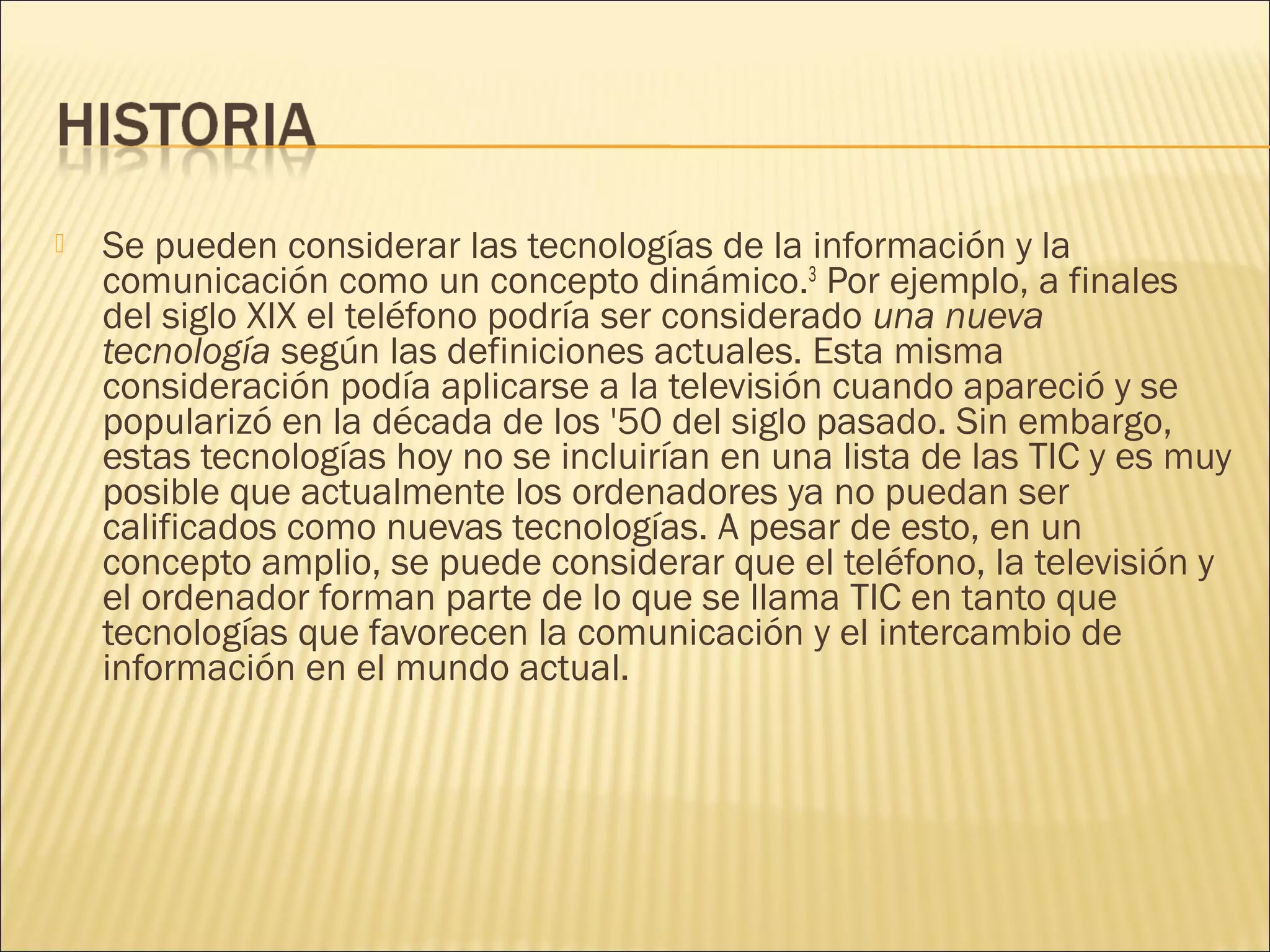 

Se pueden considerar las tecnologías de la información y la
comunicación como un concepto dinámico.3 Por ejemplo, a finales
del siglo XIX el teléfono podría ser considerado una nueva
tecnología según las definiciones actuales. Esta misma
consideración podía aplicarse a la televisión cuando apareció y se
popularizó en la década de los '50 del siglo pasado. Sin embargo,
estas tecnologías hoy no se incluirían en una lista de las TIC y es muy
posible que actualmente los ordenadores ya no puedan ser
calificados como nuevas tecnologías. A pesar de esto, en un
concepto amplio, se puede considerar que el teléfono, la televisión y
el ordenador forman parte de lo que se llama TIC en tanto que
tecnologías que favorecen la comunicación y el intercambio de
información en el mundo actual.

 