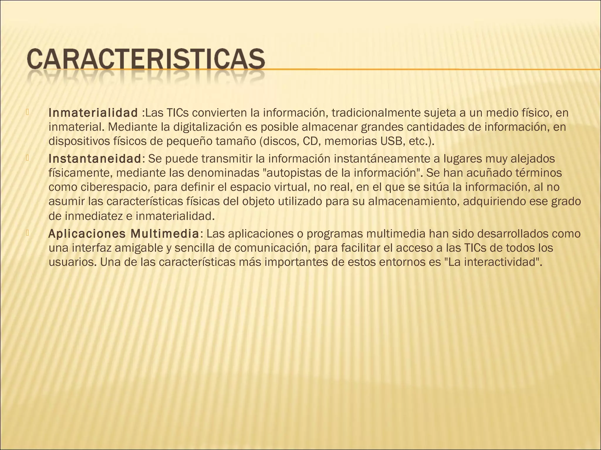 





Inmaterialidad :Las TICs convierten la información, tradicionalmente sujeta a un medio físico, en
inmaterial. Mediante la digitalización es posible almacenar grandes cantidades de información, en
dispositivos físicos de pequeño tamaño (discos, CD, memorias USB, etc.).
Instantaneidad: Se puede transmitir la información instantáneamente a lugares muy alejados
físicamente, mediante las denominadas "autopistas de la información". Se han acuñado términos
como ciberespacio, para definir el espacio virtual, no real, en el que se sitúa la información, al no
asumir las características físicas del objeto utilizado para su almacenamiento, adquiriendo ese grado
de inmediatez e inmaterialidad.
Aplicaciones Multimedia : Las aplicaciones o programas multimedia han sido desarrollados como
una interfaz amigable y sencilla de comunicación, para facilitar el acceso a las TICs de todos los
usuarios. Una de las características más importantes de estos entornos es "La interactividad".

 