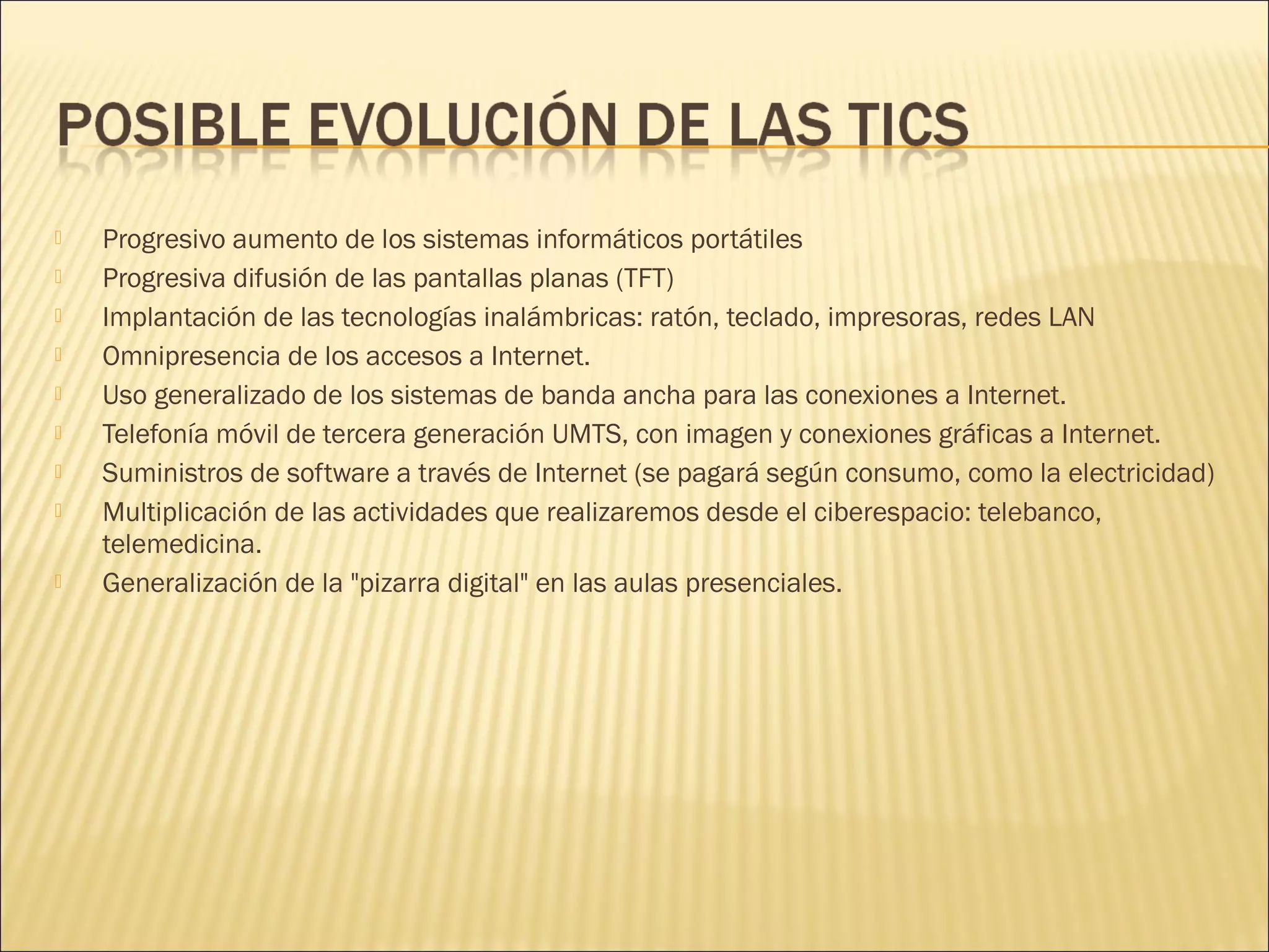 










Progresivo aumento de los sistemas informáticos portátiles
Progresiva difusión de las pantallas planas (TFT)
Implantación de las tecnologías inalámbricas: ratón, teclado, impresoras, redes LAN
Omnipresencia de los accesos a Internet.
Uso generalizado de los sistemas de banda ancha para las conexiones a Internet.
Telefonía móvil de tercera generación UMTS, con imagen y conexiones gráficas a Internet.
Suministros de software a través de Internet (se pagará según consumo, como la electricidad)
Multiplicación de las actividades que realizaremos desde el ciberespacio: telebanco,
telemedicina.
Generalización de la "pizarra digital" en las aulas presenciales.

 