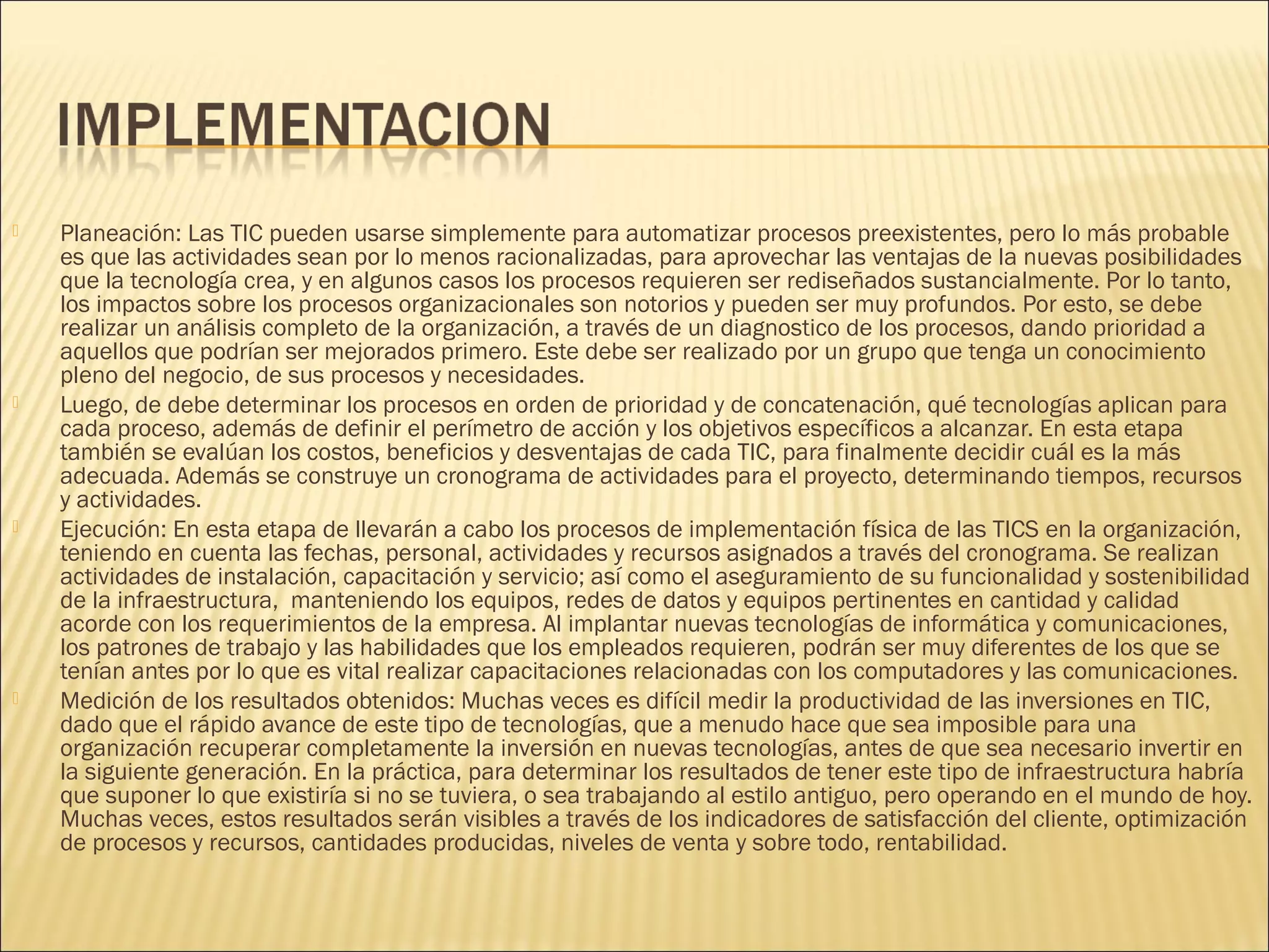 







Planeación: Las TIC pueden usarse simplemente para automatizar procesos preexistentes, pero lo más probable
es que las actividades sean por lo menos racionalizadas, para aprovechar las ventajas de la nuevas posibilidades
que la tecnología crea, y en algunos casos los procesos requieren ser rediseñados sustancialmente. Por lo tanto,
los impactos sobre los procesos organizacionales son notorios y pueden ser muy profundos. Por esto, se debe
realizar un análisis completo de la organización, a través de un diagnostico de los procesos, dando prioridad a
aquellos que podrían ser mejorados primero. Este debe ser realizado por un grupo que tenga un conocimiento
pleno del negocio, de sus procesos y necesidades.
Luego, de debe determinar los procesos en orden de prioridad y de concatenación, qué tecnologías aplican para
cada proceso, además de definir el perímetro de acción y los objetivos específicos a alcanzar. En esta etapa
también se evalúan los costos, beneficios y desventajas de cada TIC, para finalmente decidir cuál es la más
adecuada. Además se construye un cronograma de actividades para el proyecto, determinando tiempos, recursos
y actividades.
Ejecución: En esta etapa de llevarán a cabo los procesos de implementación física de las TICS en la organización,
teniendo en cuenta las fechas, personal, actividades y recursos asignados a través del cronograma. Se realizan
actividades de instalación, capacitación y servicio; así como el aseguramiento de su funcionalidad y sostenibilidad
de la infraestructura, manteniendo los equipos, redes de datos y equipos pertinentes en cantidad y calidad
acorde con los requerimientos de la empresa. Al implantar nuevas tecnologías de informática y comunicaciones,
los patrones de trabajo y las habilidades que los empleados requieren, podrán ser muy diferentes de los que se
tenían antes por lo que es vital realizar capacitaciones relacionadas con los computadores y las comunicaciones.
Medición de los resultados obtenidos: Muchas veces es difícil medir la productividad de las inversiones en TIC,
dado que el rápido avance de este tipo de tecnologías, que a menudo hace que sea imposible para una
organización recuperar completamente la inversión en nuevas tecnologías, antes de que sea necesario invertir en
la siguiente generación. En la práctica, para determinar los resultados de tener este tipo de infraestructura habría
que suponer lo que existiría si no se tuviera, o sea trabajando al estilo antiguo, pero operando en el mundo de hoy.
Muchas veces, estos resultados serán visibles a través de los indicadores de satisfacción del cliente, optimización
de procesos y recursos, cantidades producidas, niveles de venta y sobre todo, rentabilidad.

 