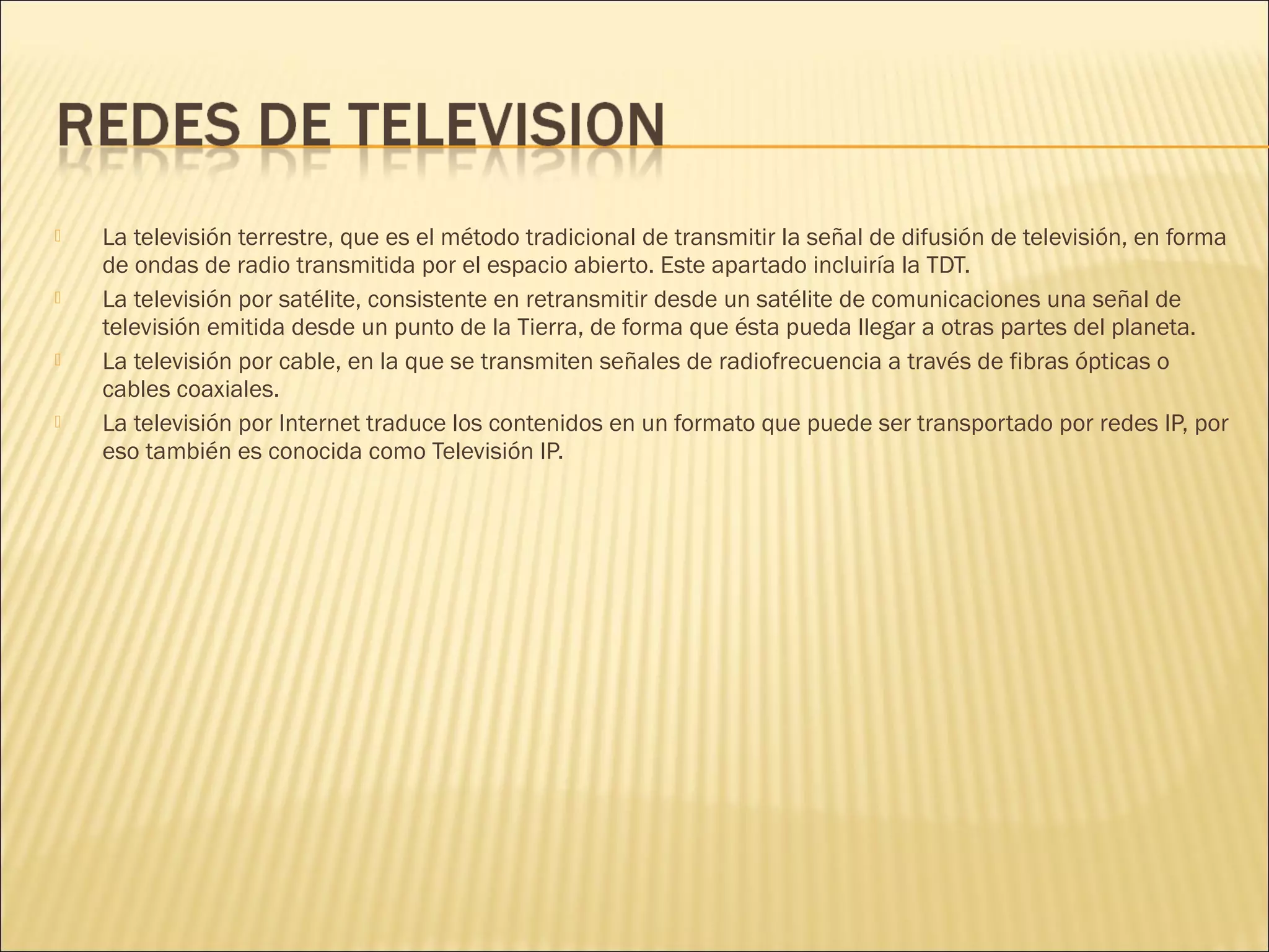 







La televisión terrestre, que es el método tradicional de transmitir la señal de difusión de televisión, en forma
de ondas de radio transmitida por el espacio abierto. Este apartado incluiría la TDT.
La televisión por satélite, consistente en retransmitir desde un satélite de comunicaciones una señal de
televisión emitida desde un punto de la Tierra, de forma que ésta pueda llegar a otras partes del planeta.
La televisión por cable, en la que se transmiten señales de radiofrecuencia a través de fibras ópticas o
cables coaxiales.
La televisión por Internet traduce los contenidos en un formato que puede ser transportado por redes IP, por
eso también es conocida como Televisión IP.

 