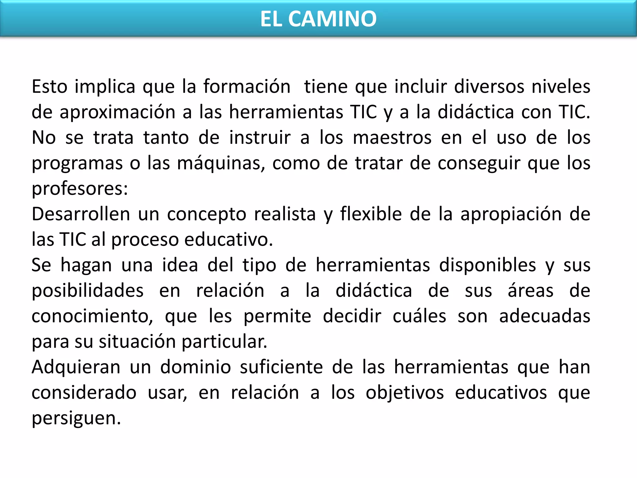 EL CAMINOEsto implica que la formación  tiene que incluir diversos niveles de aproximación a las herramientas TIC y a la didáctica con TIC. No se trata tanto de instruir a los maestros en el uso de los programas o las máquinas, como de tratar de conseguir que los profesores:Desarrollen un concepto realista y flexible de la apropiación de las TIC al proceso educativo.Se hagan una idea del tipo de herramientas disponibles y sus posibilidades en relación a la didáctica de sus áreas de conocimiento, que les permite decidir cuáles son adecuadas para su situación particular.Adquieran un dominio suficiente de las herramientas que han considerado usar, en relación a los objetivos educativos que persiguen.