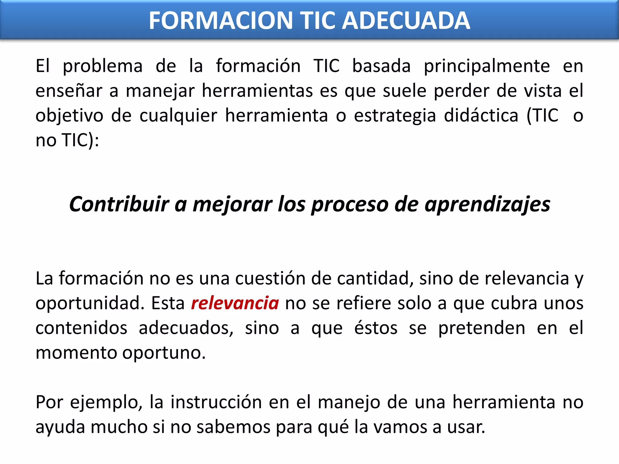FORMACION TIC ADECUADAEl problema de la formación TIC basada principalmente en enseñar a manejar herramientas es que suele perder de vista el objetivo de cualquier herramienta o estrategia didáctica (TIC  o no TIC): Contribuir a mejorar los proceso de aprendizajesLa formación no es una cuestión de cantidad, sino de relevancia y oportunidad. Esta relevancia no se refiere solo a que cubra unos contenidos adecuados, sino a que éstos se pretenden en el momento oportuno. Por ejemplo, la instrucción en el manejo de una herramienta no ayuda mucho si no sabemos para qué la vamos a usar.