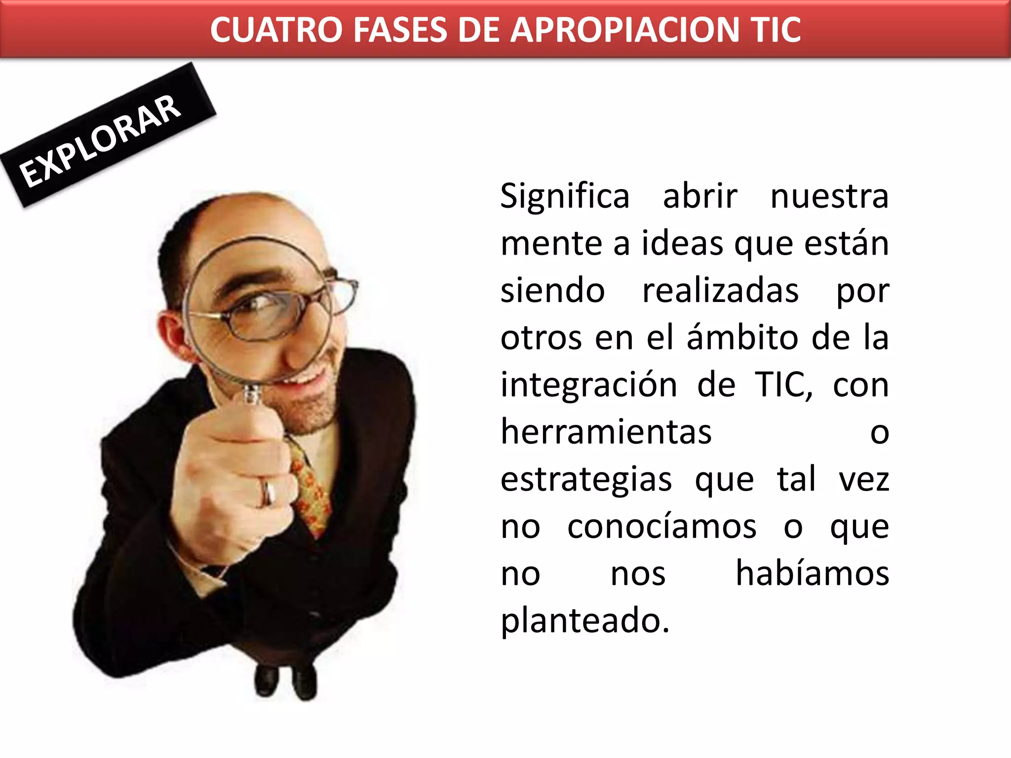CUATRO FASES DE APROPIACION TICEXPLORARSignifica abrir nuestra mente a ideas que están siendo realizadas por otros en el ámbito de la integración de TIC, con herramientas o estrategias que tal vez no conocíamos o que no nos habíamos planteado.