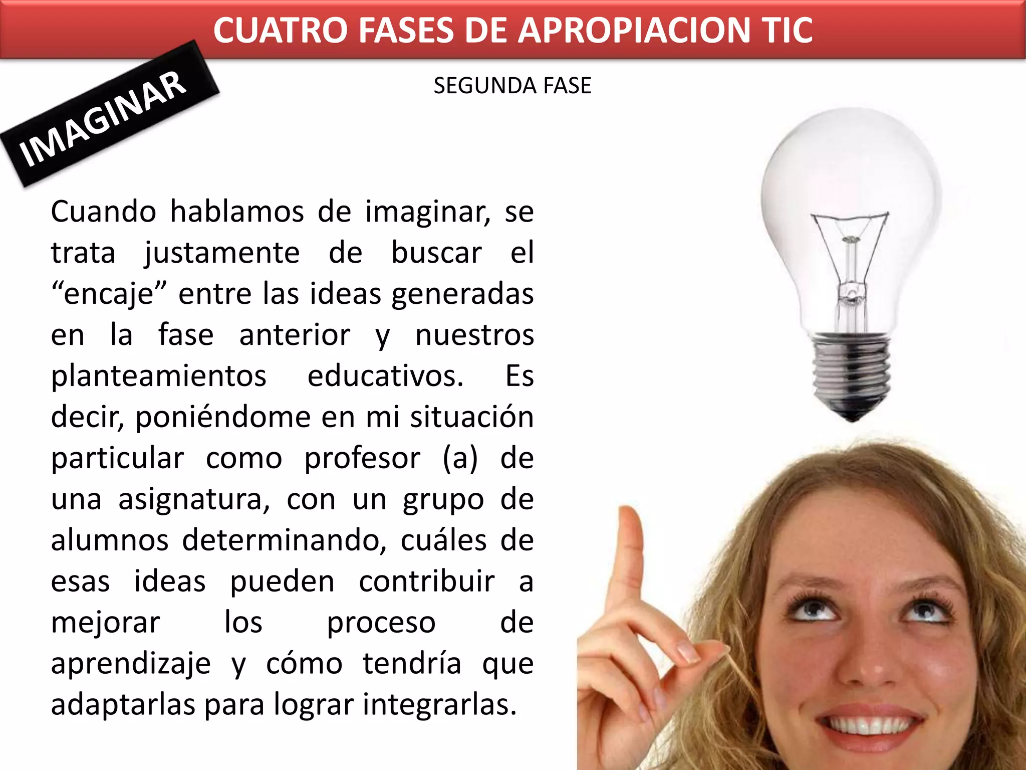 CUATRO FASES DE APROPIACION TICSEGUNDA FASEIMAGINARCuando hablamos de imaginar, se trata justamente de buscar el “encaje” entre las ideas generadas en la fase anterior y nuestros planteamientos educativos. Es decir, poniéndome en mi situación particular como profesor (a) de una asignatura, con un grupo de alumnos determinando, cuáles de esas ideas pueden contribuir a mejorar los proceso de aprendizaje y cómo tendría que adaptarlas para lograr integrarlas.