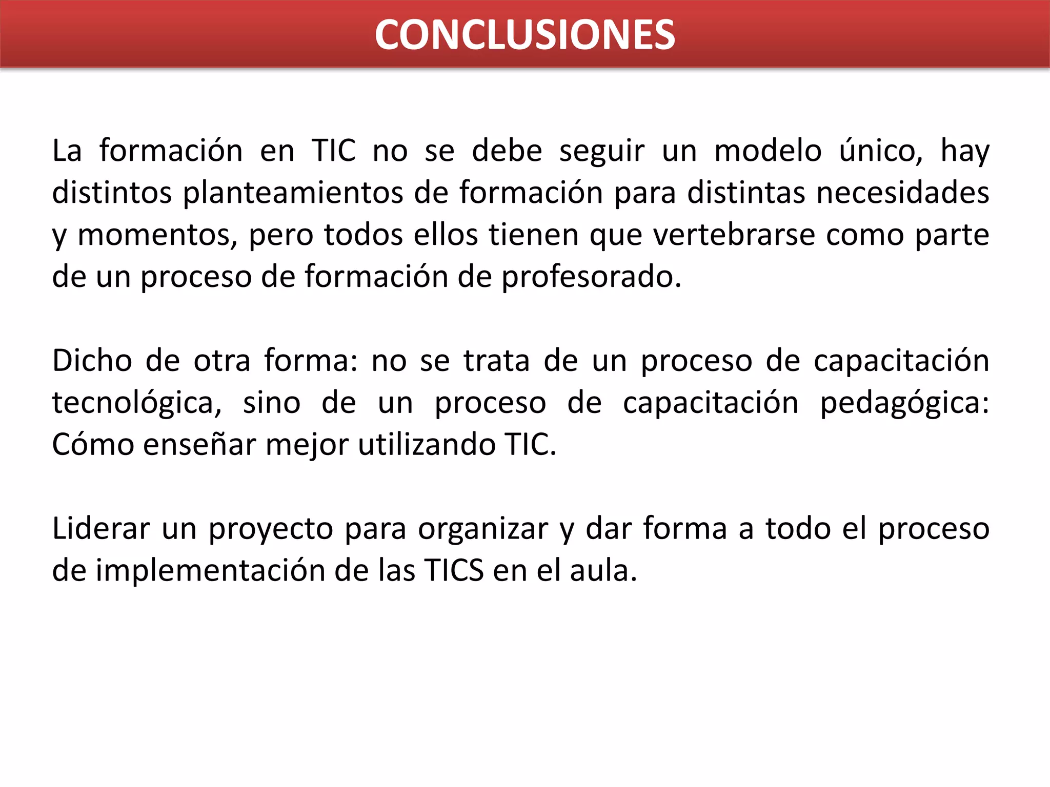 CONCLUSIONESLa formación en TIC no se debe seguir un modelo único, hay distintos planteamientos de formación para distintas necesidades y momentos, pero todos ellos tienen que vertebrarse como parte de un proceso de formación de profesorado.Dicho de otra forma: no se trata de un proceso de capacitación tecnológica, sino de un proceso de capacitación pedagógica:  Cómo enseñar mejor utilizando TIC.Liderar un proyecto para organizar y dar forma a todo el proceso de implementación de las TICS en el aula.