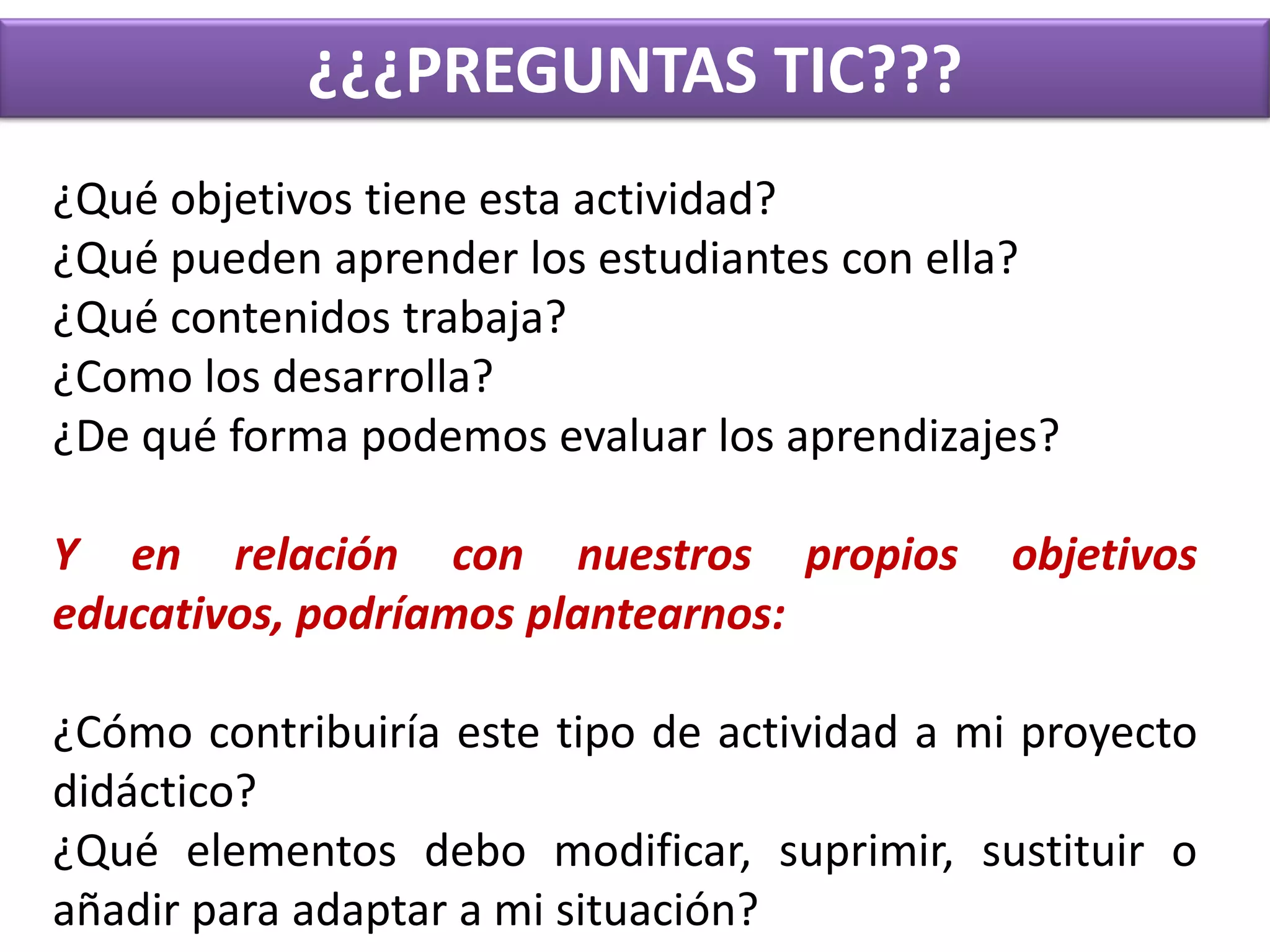 ¿¿¿PREGUNTAS TIC???¿Qué objetivos tiene esta actividad?¿Qué pueden aprender los estudiantes con ella?¿Qué contenidos trabaja?¿Como los desarrolla?¿De qué forma podemos evaluar los aprendizajes?Y en relación con nuestros propios objetivos educativos, podríamos plantearnos:¿Cómo contribuiría este tipo de actividad a mi proyecto didáctico?¿Qué elementos debo modificar, suprimir, sustituir o añadir para adaptar a mi situación?