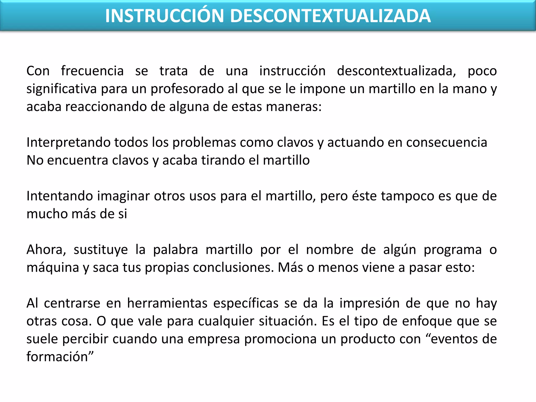 INSTRUCCIÓN DESCONTEXTUALIZADACon frecuencia se trata de una instrucción descontextualizada, poco significativa para un profesorado al que se le impone un martillo en la mano y acaba reaccionando de alguna de estas maneras:Interpretando todos los problemas como clavos y actuando en consecuenciaNo encuentra clavos y acaba tirando el martilloIntentando imaginar otros usos para el martillo, pero éste tampoco es que de mucho más de siAhora, sustituye la palabra martillo por el nombre de algún programa o máquina y saca tus propias conclusiones. Más o menos viene a pasar esto:Al centrarse en herramientas específicas se da la impresión de que no hay otras cosa. O que vale para cualquier situación. Es el tipo de enfoque que se suele percibir cuando una empresa promociona un producto con “eventos de formación”