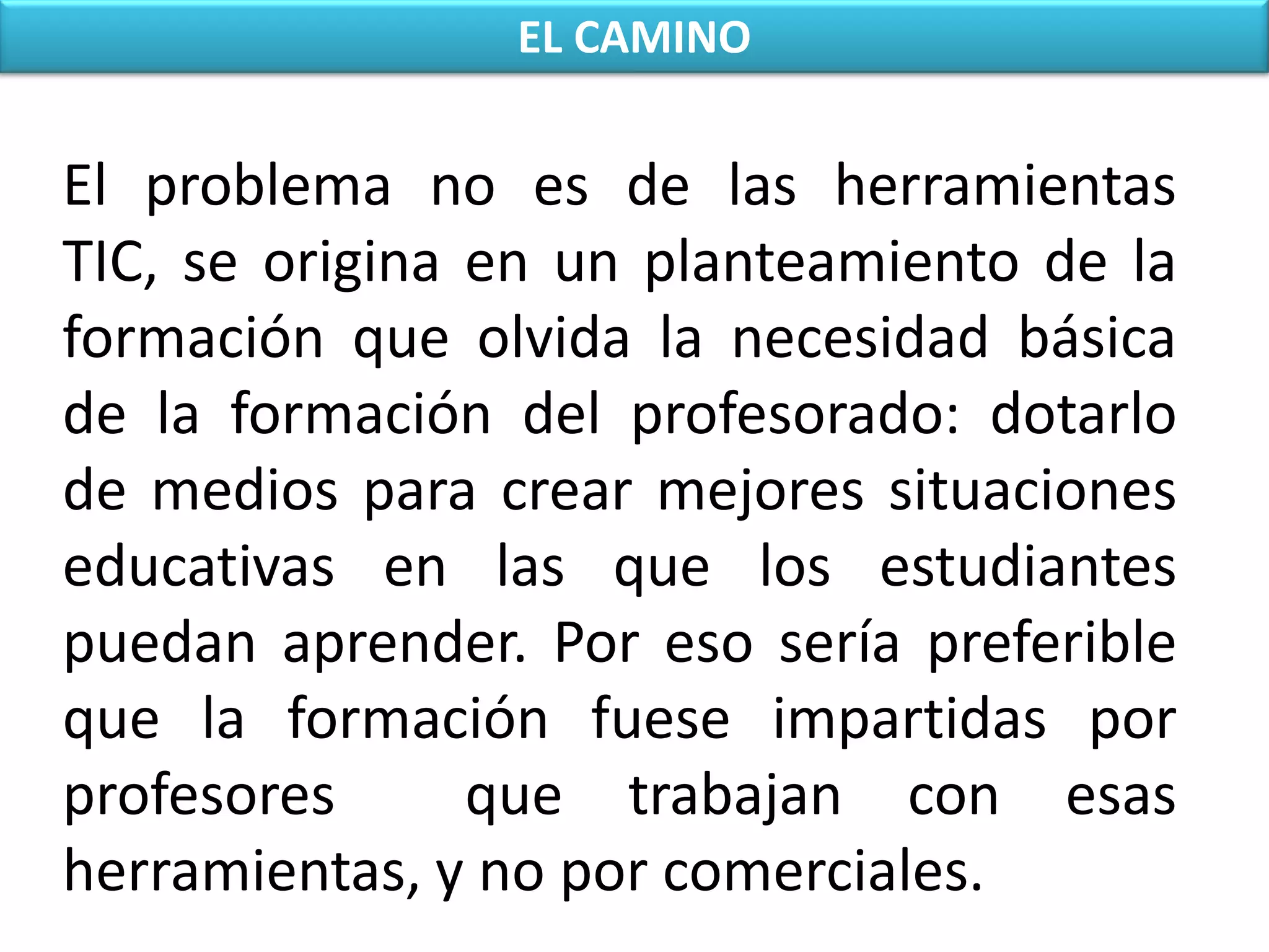 EL CAMINOEl problema no es de las herramientas TIC, se origina en un planteamiento de la formación que olvida la necesidad básica de la formación del profesorado:dotarlo de medios para crear mejores situaciones educativas en las que los estudiantes puedan aprender. Por eso sería preferible que la formación fuese impartidas por profesores  que trabajan con esas herramientas, y no por comerciales.