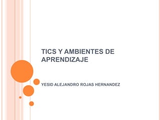 TICS Y AMBIENTES DE
APRENDIZAJE


YESID ALEJANDRO ROJAS HERNANDEZ
 