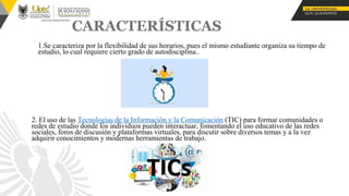 CARACTERÍSTICAS
1.Se caracteriza por la flexibilidad de sus horarios, pues el mismo estudiante organiza su tiempo de
estudio, lo cual requiere cierto grado de autodisciplina..
2. El uso de las Tecnologías de la Información y la Comunicación (TIC) para formar comunidades o
redes de estudio donde los individuos pueden interactuar, fomentando el uso educativo de las redes
sociales, foros de discusión y plataformas virtuales, para discutir sobre diversos temas y a la vez
adquirir conocimientos y modernas herramientas de trabajo.
•
•
 