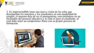 3. Es imprescindible tener una nueva visión de los roles que
desempeñan los maestros y los estudiantes en esta modalidad de
estudio, el maestro deja de ser el protagonista, convirtiéndose en un
facilitador del proceso educativo y le cede el paso al estudiante, el
cual debe tener un compromiso firme con su propio proceso de
formación.
 
