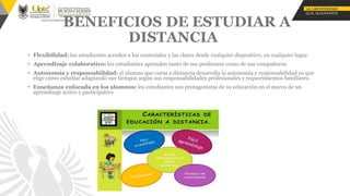 BENEFICIOS DE ESTUDIAR A
DISTANCIA
• Flexibilidad: los estudiantes acceden a los contenidos y las clases desde cualquier dispositivo, en cualquier lugar.
• Aprendizaje colaborativo: los estudiantes aprenden tanto de sus profesores como de sus compañeros.
• Autonomía y responsabilidad: el alumno que cursa a distancia desarrolla la autonomía y responsabilidad ya que
elige cómo estudiar adaptando sus tiempos según sus responsabilidades profesionales y requerimientos familiares.
• Enseñanza enfocada en los alumnos: los estudiantes son protagonistas de su educación en el marco de un
aprendizaje activo y participativo
 